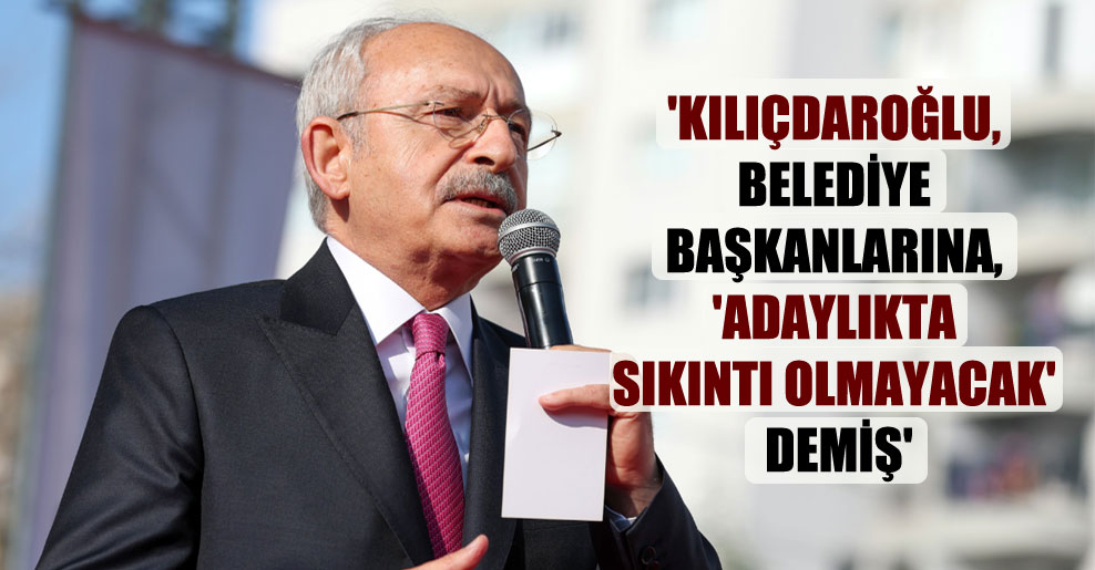 ‘Kılıçdaroğlu, belediye başkanlarına, ‘adaylıkta sıkıntı olmayacak’ demiş’