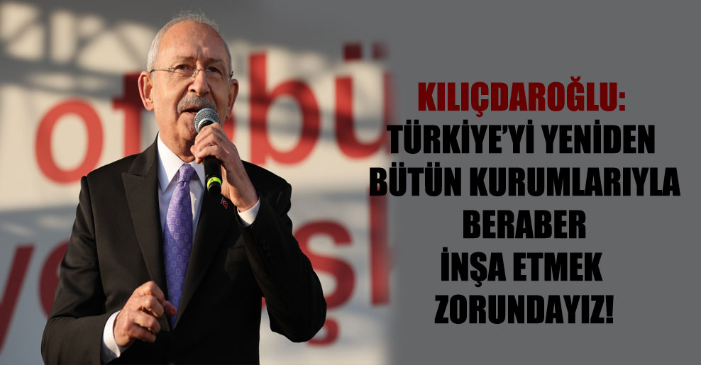 Kılıçdaroğlu: Türkiye’yi yeniden bütün kurumlarıyla beraber inşa etmek zorundayız!