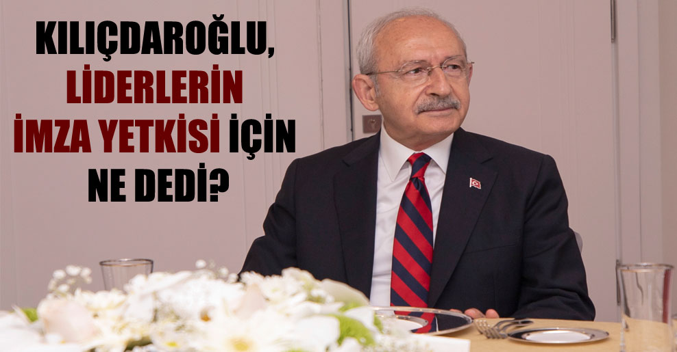 Kılıçdaroğlu, liderlerin imza yetkisi için ne dedi?