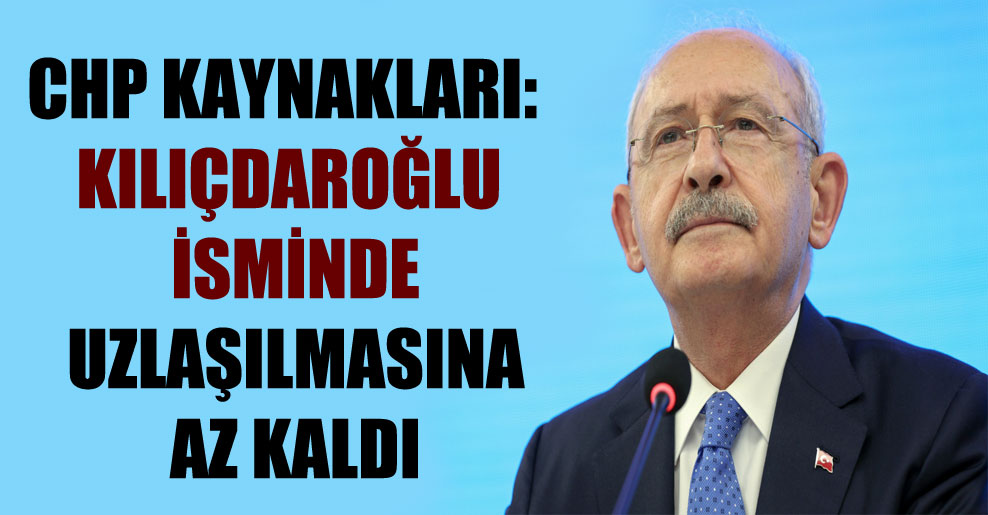CHP kaynakları: Kılıçdaroğlu isminde uzlaşılmasına az kaldı