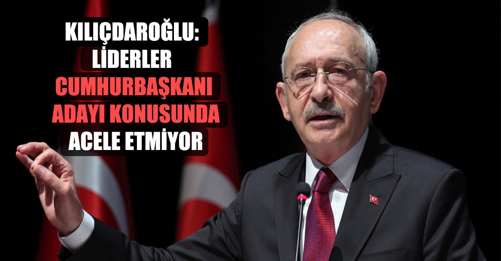 Kılıçdaroğlu: Liderler cumhurbaşkanı adayı konusunda acele etmiyor