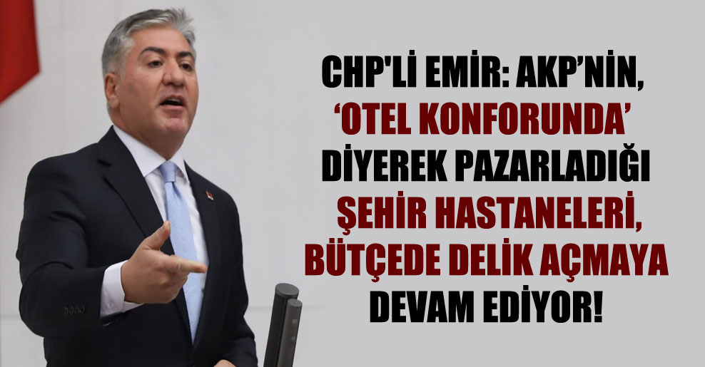 CHP’li Emir: AKP’nin, ‘Otel konforunda’ diyerek pazarladığı şehir hastaneleri, bütçede delik açmaya devam ediyor!
