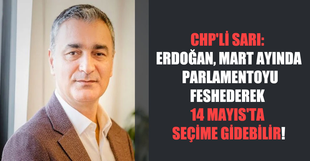 CHP’li Sarı: Erdoğan, Mart ayında  parlamentoyu feshederek 14 Mayıs’ta seçime gidebilir!