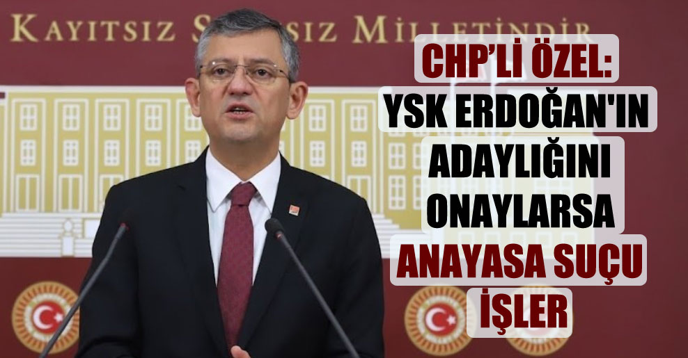 CHP’li Özel: YSK Erdoğan’ın adaylığını onaylarsa Anayasa suçu işler