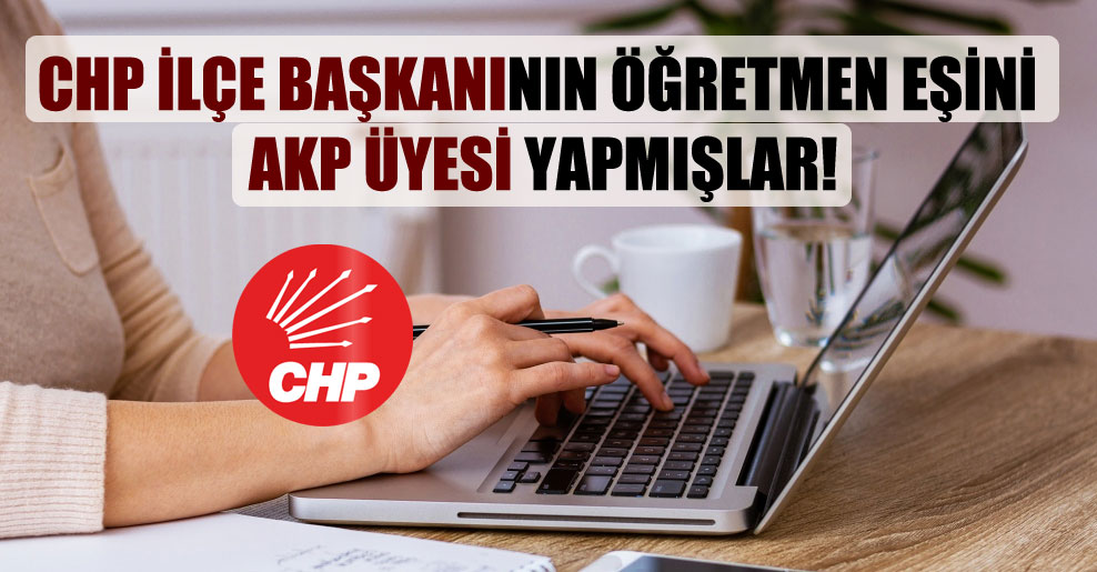 CHP İlçe başkanının öğretmen eşini AKP üyesi yapmışlar!