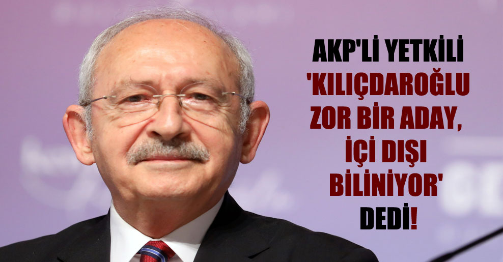 AKP’li yetkili ‘Kılıçdaroğlu zor bir aday, içi dışı biliniyor’ dedi!