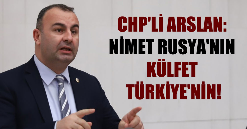 CHP’li Arslan: Nimet Rusya’nın külfet Türkiye’nin!