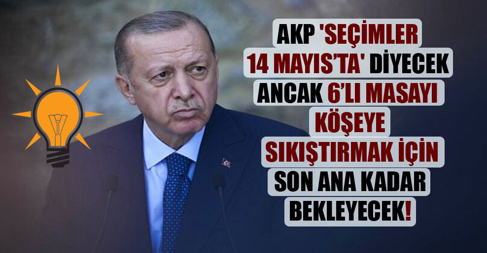 AKP ‘seçimler 14 Mayıs’ta’ diyecek ancak 6’lı masayı köşeye sıkıştırmak için son ana kadar bekleyecek!