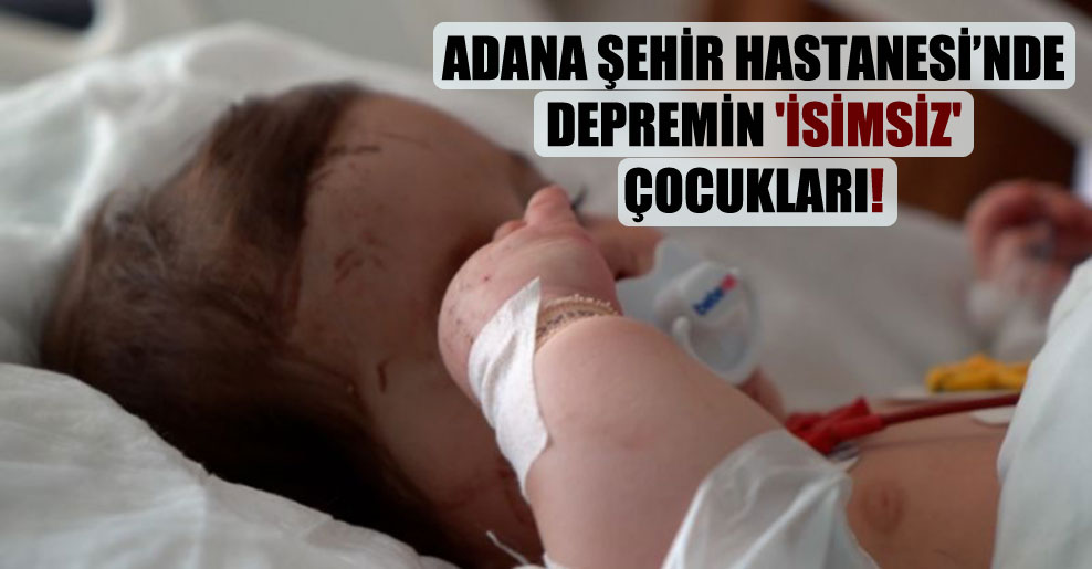 Adana Şehir Hastanesi’nde depremin ‘isimsiz’ çocukları!