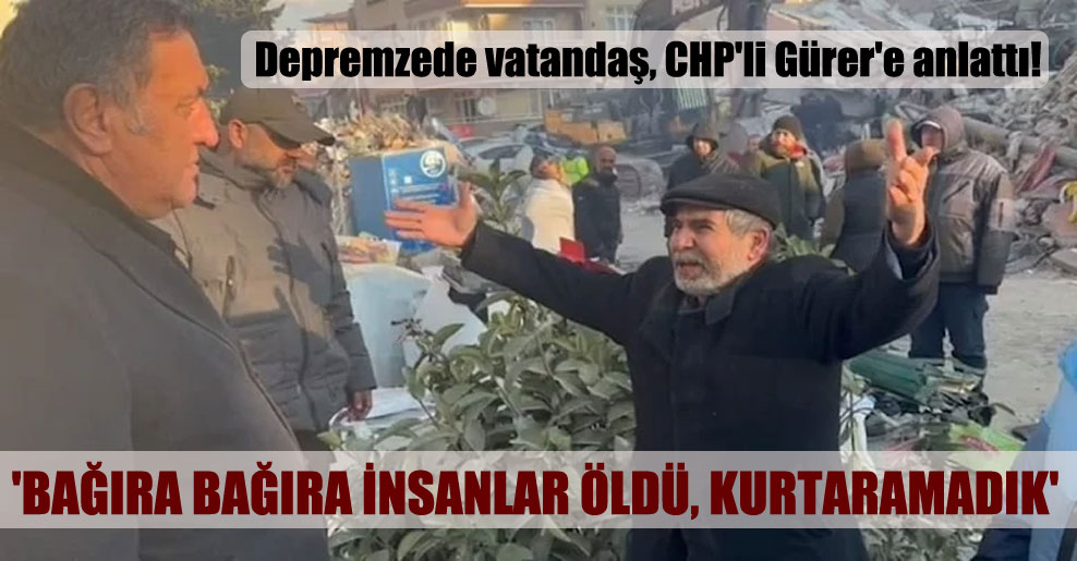 Depremzede vatandaş, CHP’li Gürer’e anlattı! ‘Bağıra bağıra insanlar öldü, kurtaramadık’