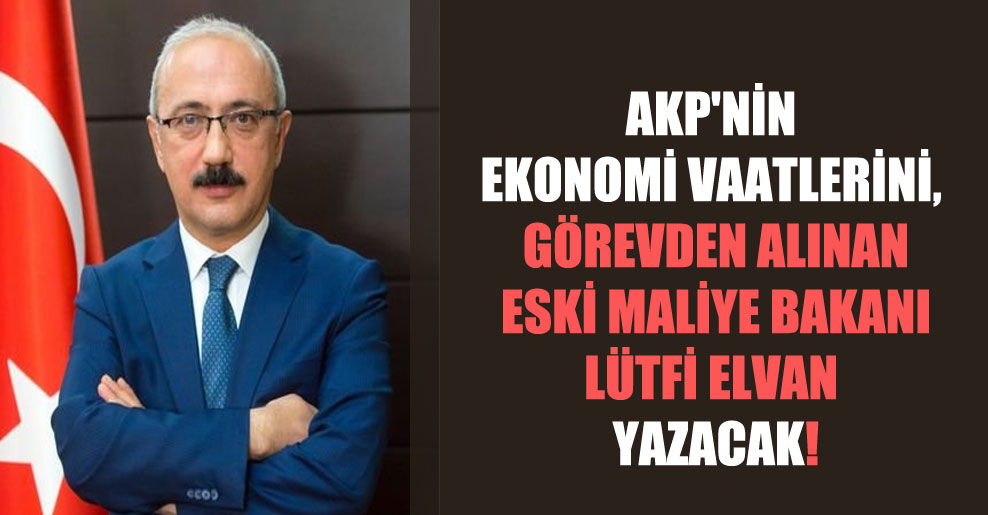 AKP’nin ekonomi vaatlerini, görevden alınan eski Maliye Bakanı Lütfi Elvan yazacak!