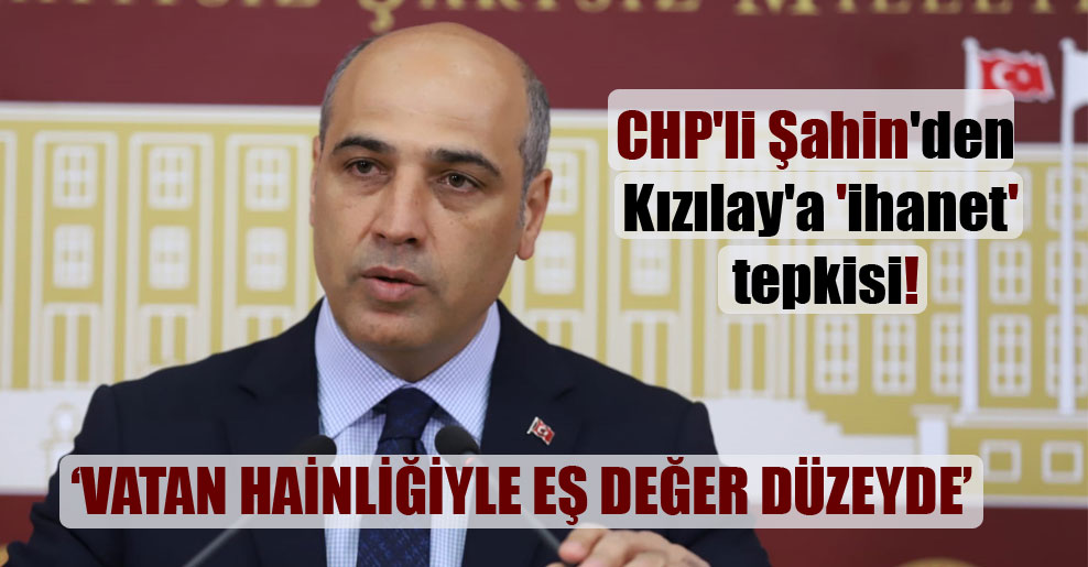 CHP’li Şahin’den Kızılay’a ‘ihanet’ tepkisi!