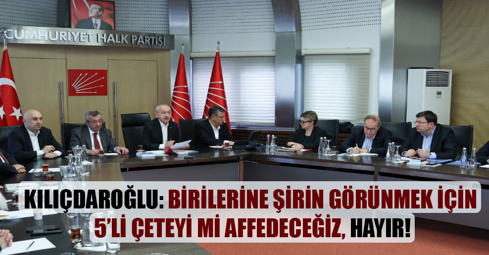 Kılıçdaroğlu: Birilerine şirin görünmek için 5’li çeteyi mi affedeceğiz, hayır!