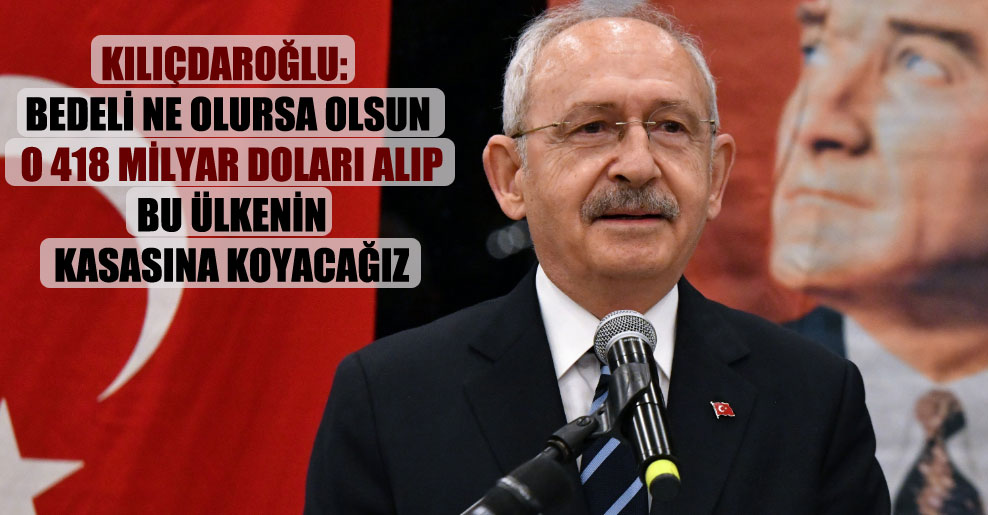 Kılıçdaroğlu: Bedeli ne olursa olsun o 418 milyar doları alıp bu ülkenin kasasına koyacağız