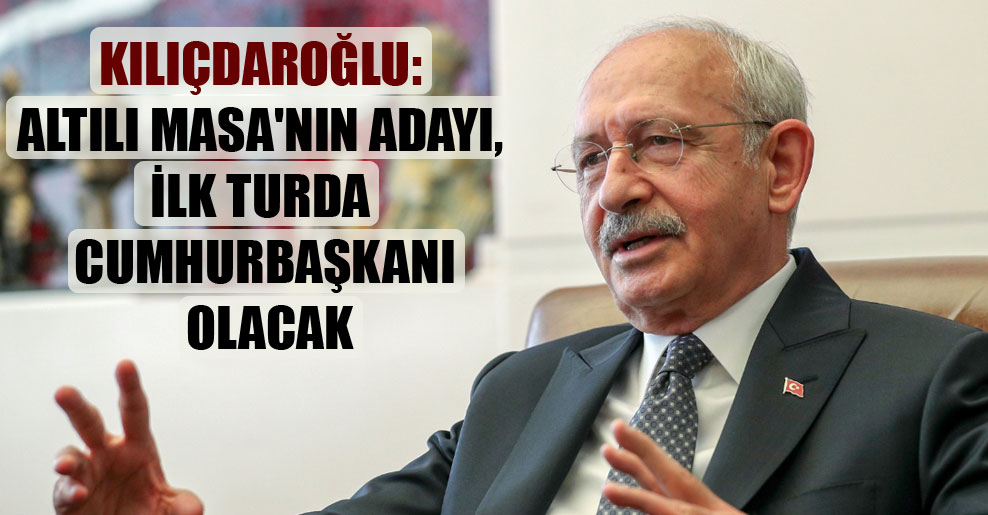 Kılıçdaroğlu: Altılı Masa’nın adayı, ilk turda Cumhurbaşkanı olacak