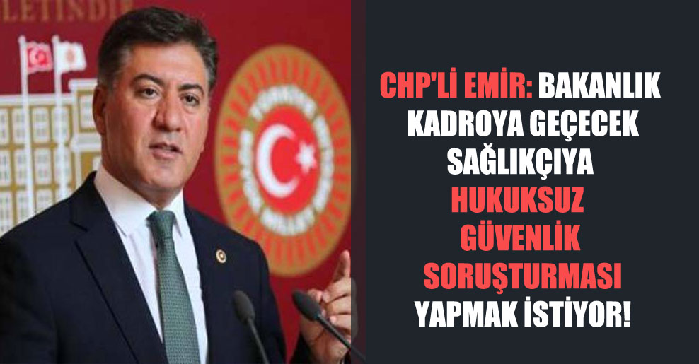 CHP’li Emir: Bakanlık kadroya geçecek sağlıkçıya hukuksuz güvenlik soruşturması yapmak istiyor!
