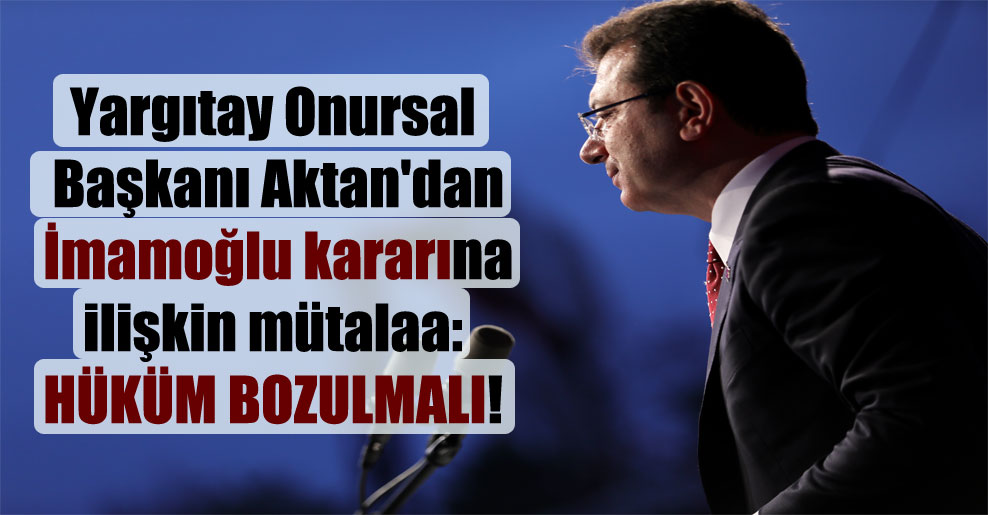 Yargıtay Onursal Başkanı Aktan’dan İmamoğlu kararına ilişkin mütalaa: Hüküm bozulmalı!