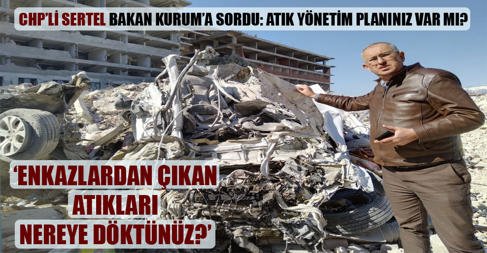 CHP’li Sertel Bakan Kurum’a sordu: Atık yönetim planınız var mı, enkazlardan çıkan atıkları nereye döktünüz?