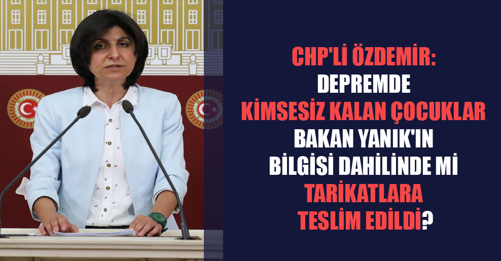 CHP’li Özdemir: Depremde kimsesiz kalan çocuklar Bakan Yanık’ın bilgisi dahilinde mi tarikatlara teslim edildi?