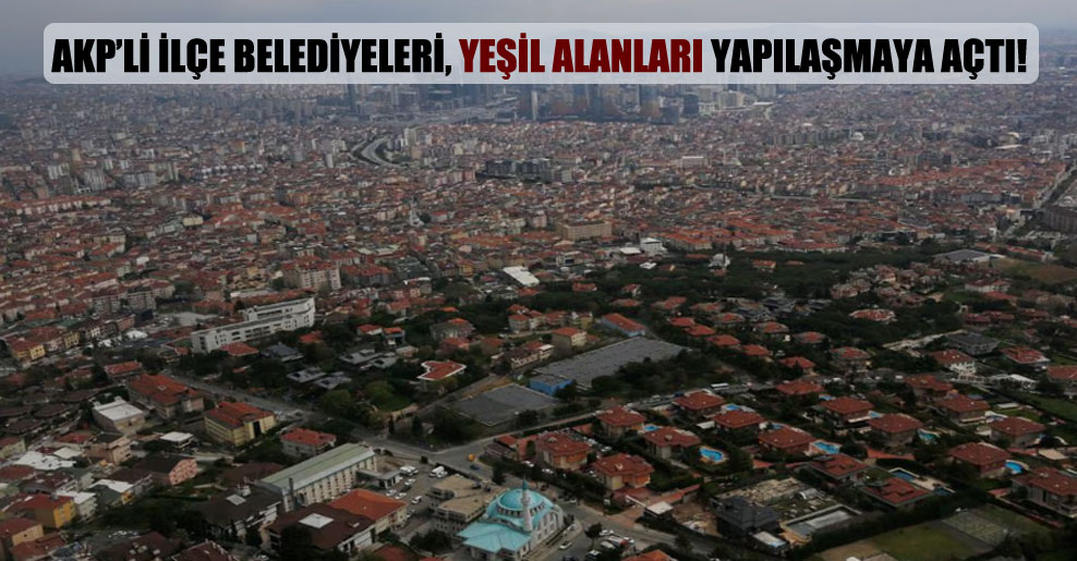 AKP’li ilçe belediyeleri, yeşil alanları yapılaşmaya açtı!