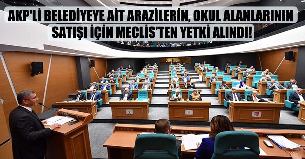 AKP’li belediyeye ait arazilerin, okul alanlarının satışı için Meclis’ten yetki alındı!