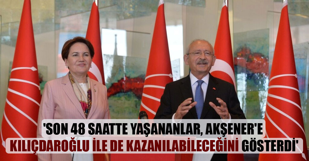 ‘Son 48 saatte yaşananlar, Akşener’e Kılıçdaroğlu ile de kazanılabileceğini gösterdi’