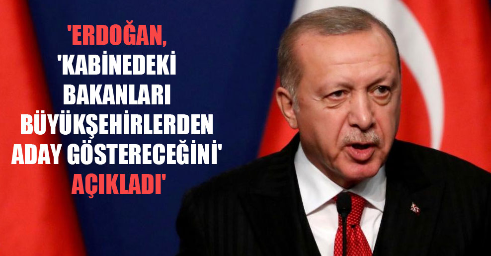 ‘Erdoğan, ‘kabinedeki bakanları büyükşehirlerden aday göstereceğini’ açıkladı’