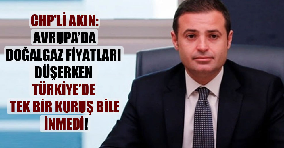 CHP’li Akın: Avrupa’da doğalgaz fiyatları düşerken Türkiye’de tek bir kuruş bile inmedi!