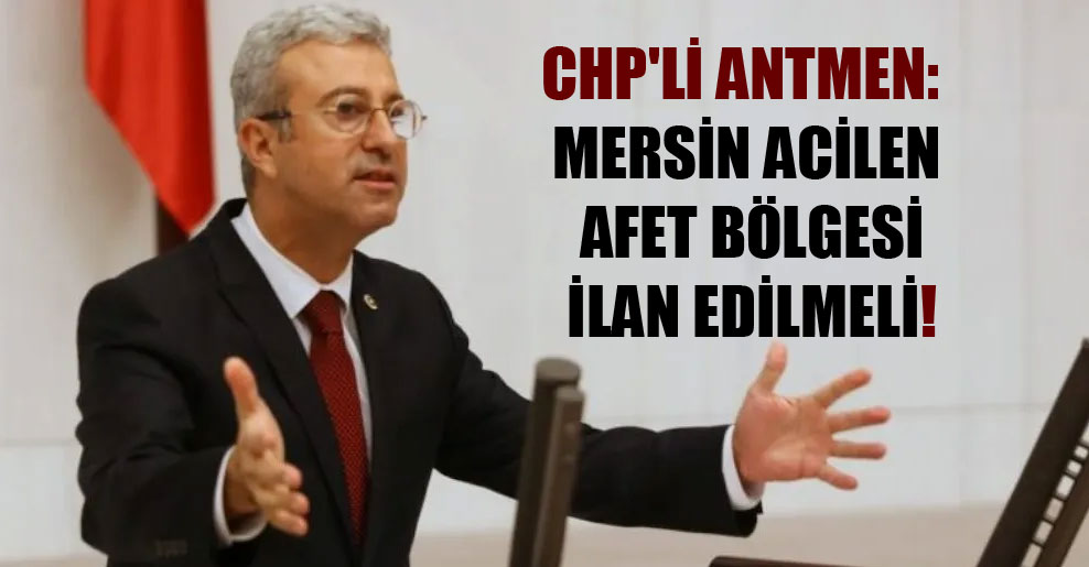 CHP’li Antmen: Mersin acilen afet bölgesi ilan edilmeli!