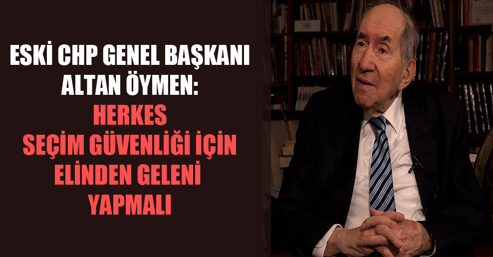 Eski CHP Genel Başkanı Altan Öymen: Herkes seçim güvenliği için elinden geleni yapmalı
