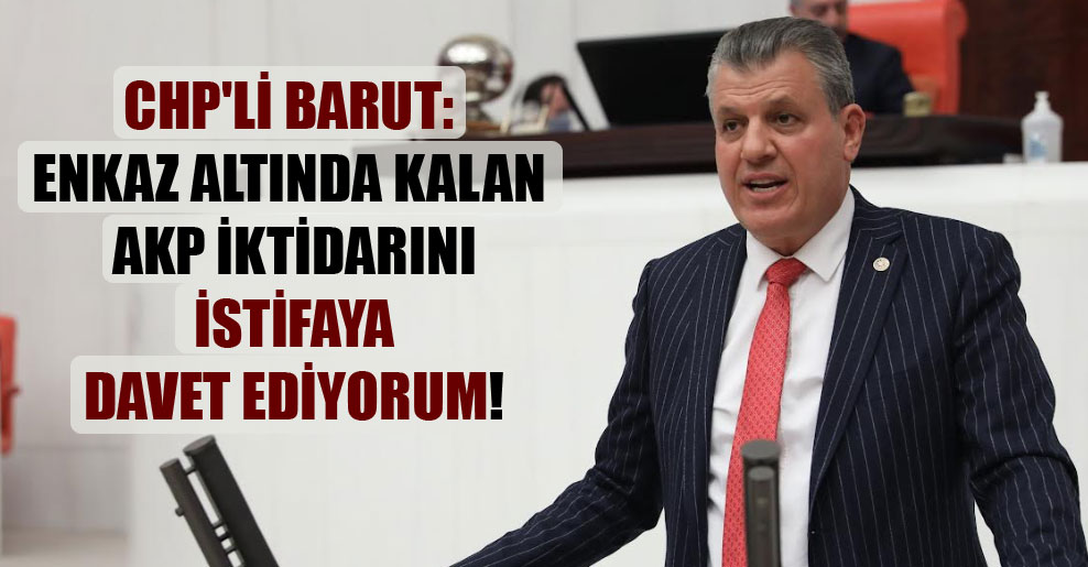CHP’li Barut: Enkaz altında kalan AKP iktidarını istifaya davet ediyorum!
