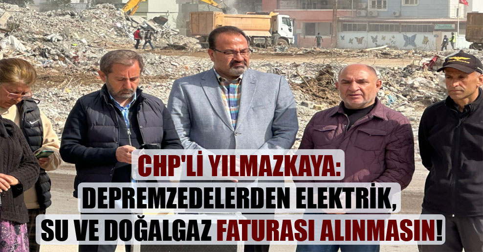 CHP’li Yılmazkaya: Depremzedelerden elektrik, su ve doğalgaz faturası alınmasın!