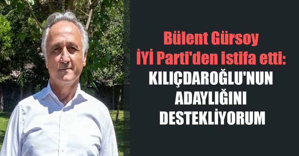 Bülent Gürsoy İYİ Parti’den istifa etti: Kılıçdaroğlu’nun adaylığını destekliyorum