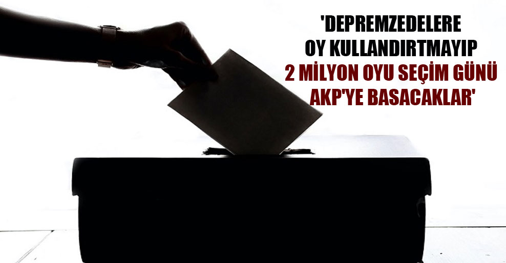 ‘Depremzedelere oy kullandırtmayıp 2 milyon oyu seçim günü AKP’ye basacaklar’