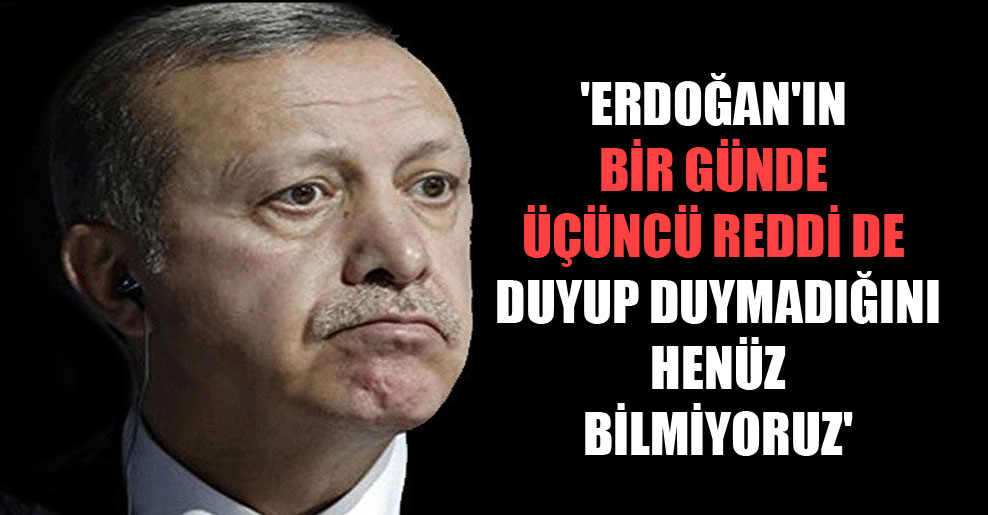 ‘Erdoğan’ın bir günde üçüncü reddi de duyup duymadığını henüz bilmiyoruz’