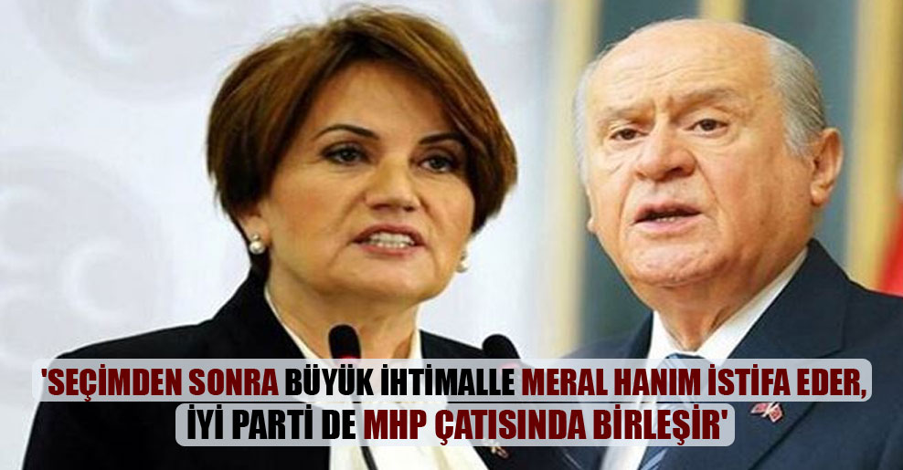‘Seçimden sonra büyük ihtimalle Meral Hanım istifa eder, İyi Parti de MHP çatısında birleşir’