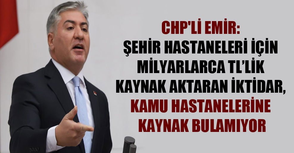 CHP’li Emir: Şehir hastaneleri için milyarlarca TL’lik kaynak aktaran iktidar, kamu hastanelerine kaynak bulamıyor