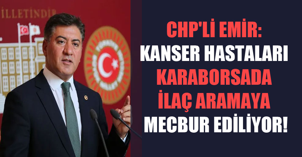 CHP’li Emir: Kanser hastaları karaborsada ilaç aramaya mecbur ediliyor!