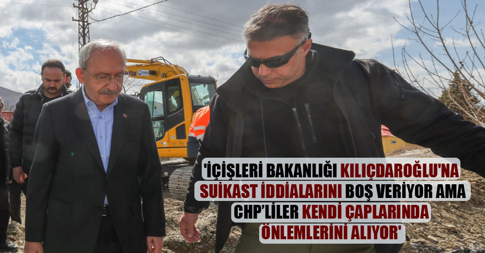 ‘İçişleri Bakanlığı Kılıçdaroğlu’na suikast iddialarını boş veriyor ama CHP’liler kendi çaplarında önlemlerini alıyor’