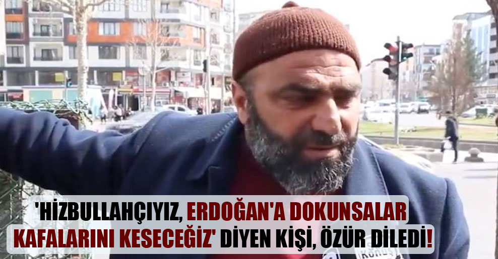 ‘Hizbullahçıyız, Erdoğan’a dokunsalar kafalarını keseceğiz’ diyen kişi, özür diledi!