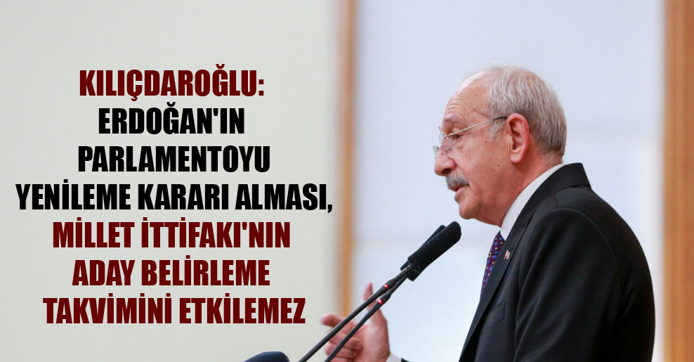 Kılıçdaroğlu: Erdoğan’ın parlamentoyu yenileme kararı alması, Millet İttifakı’nın aday belirleme takvimini etkilemez