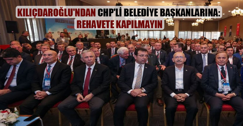 Kılıçdaroğlu’ndan CHP’li belediye başkanlarına: Rehavete kapılmayın