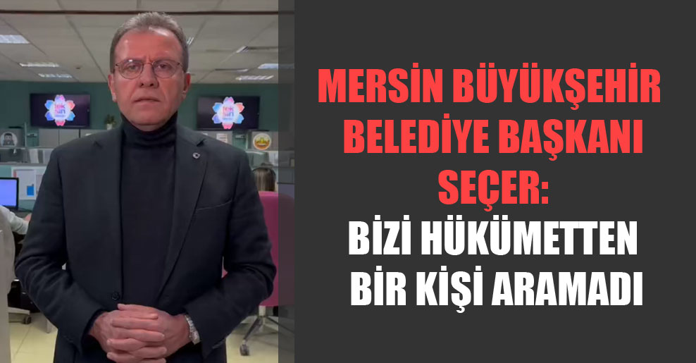 Mersin Büyükşehir Belediye Başkanı Seçer: Bizi hükümetten bir kişi aramadı