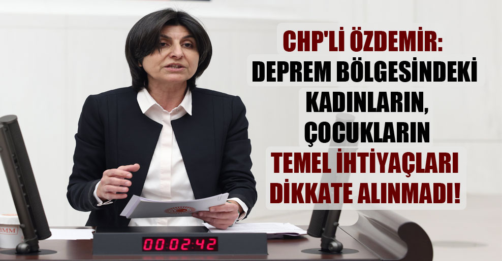CHP’li Özdemir: Deprem bölgesindeki kadınların, çocukların temel ihtiyaçları dikkate alınmadı!