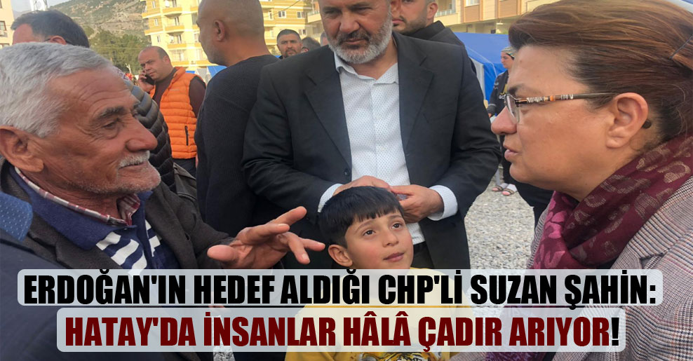 Erdoğan’ın hedef aldığı CHP’li Suzan Şahin: Hatay’da insanlar hâlâ çadır arıyor!