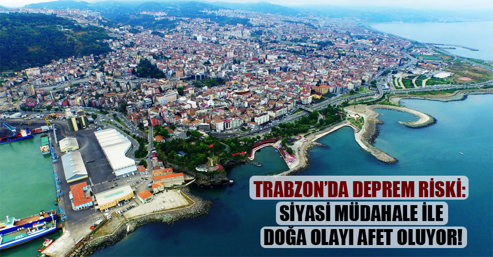 Trabzon’da deprem riski: Siyasi müdahale ile doğa olayı afet oluyor!