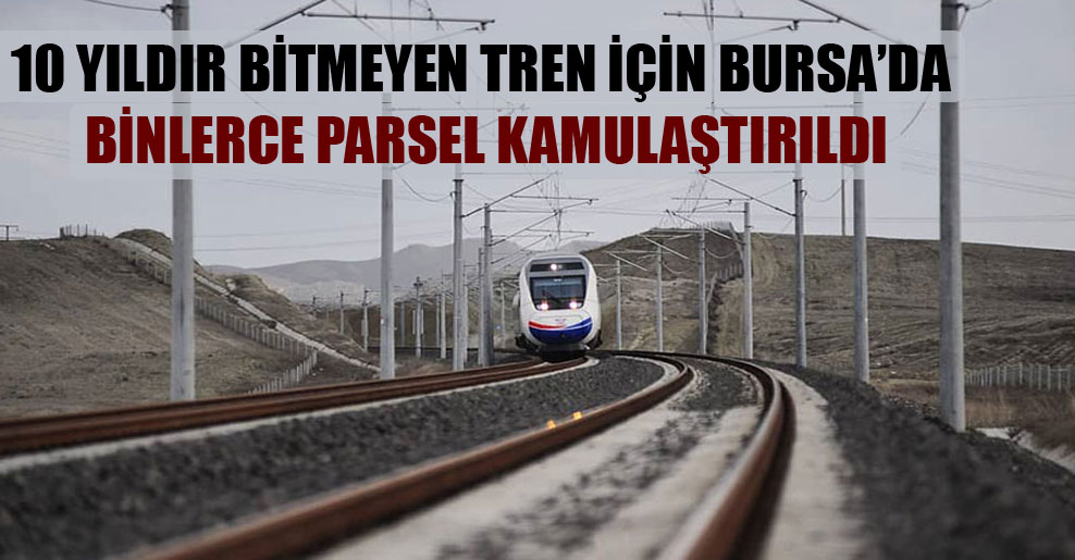 10 yıldır bitmeyen tren için Bursa’da binlerce parsel kamulaştırıldı