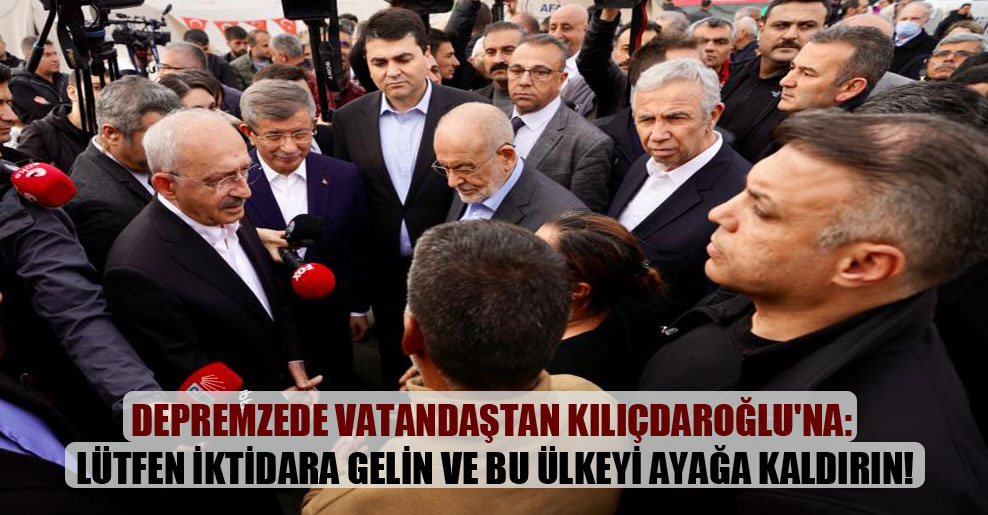 Depremzede vatandaştan Kılıçdaroğlu’na: Lütfen iktidara gelin ve bu ülkeyi ayağa kaldırın!