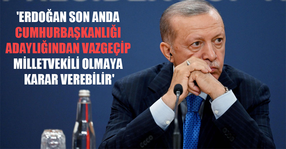 ‘Erdoğan son anda Cumhurbaşkanlığı adaylığından vazgeçip milletvekili olmaya karar verebilir’