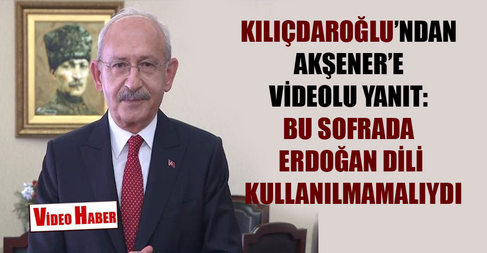 Kılıçdaroğlu’ndan Akşener’e videolu yanıt: Bu sofrada Erdoğan dili kullanılmamalıydı